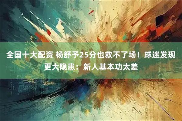 全国十大配资 杨舒予25分也救不了场！球迷发现更大隐患：新人基本功太差