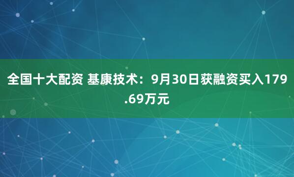 全国十大配资 基康技术：9月30日获融资买入179.69万元