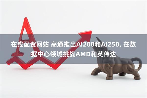 在线配资网站 高通推出AI200和AI250, 在数据中心领域挑战AMD和英伟达