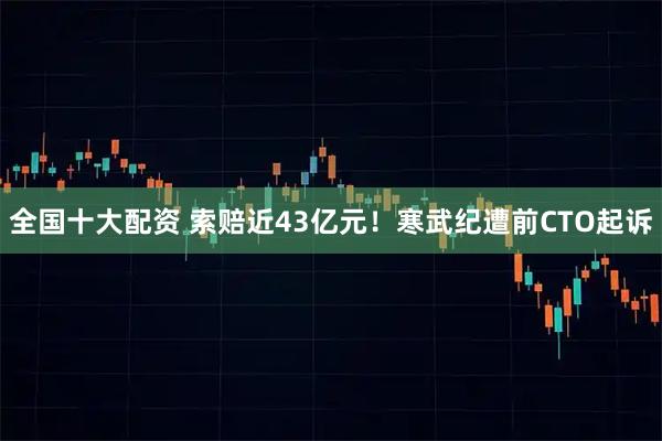 全国十大配资 索赔近43亿元！寒武纪遭前CTO起诉