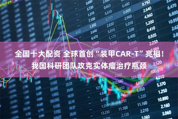 全国十大配资 全球首创“装甲CAR-T”亮相！我国科研团队攻克实体瘤治疗瓶颈