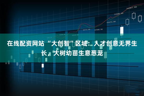 在线配资网站 “大创智”区域：人才创意无界生长，大树幼苗生意葱茏
