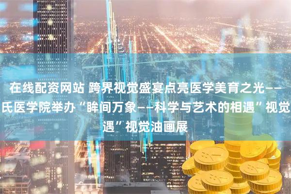 在线配资网站 跨界视觉盛宴点亮医学美育之光——辽宁何氏医学院举办“眸间万象——科学与艺术的相遇”视觉油画展