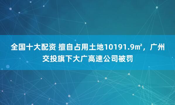 全国十大配资 擅自占用土地10191.9㎡，广州交投旗下大广高速公司被罚