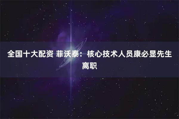 全国十大配资 菲沃泰：核心技术人员康必显先生离职