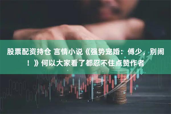 股票配资持仓 言情小说《强势宠婚：傅少，别闹！》何以大家看了都忍不住点赞作者