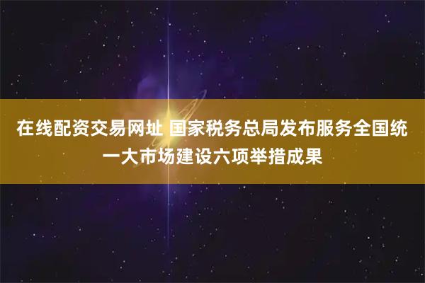 在线配资交易网址 国家税务总局发布服务全国统一大市场建设六项举措成果