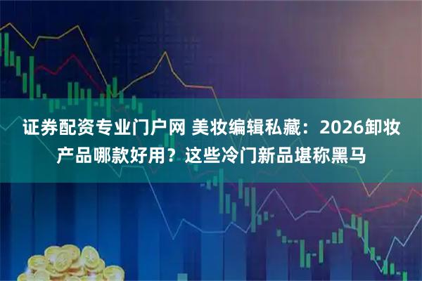 证券配资专业门户网 美妆编辑私藏：2026卸妆产品哪款好用？这些冷门新品堪称黑马